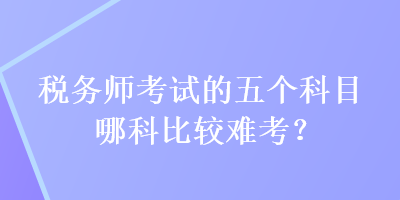 稅務(wù)師考試的五個(gè)科目哪科比較難考？