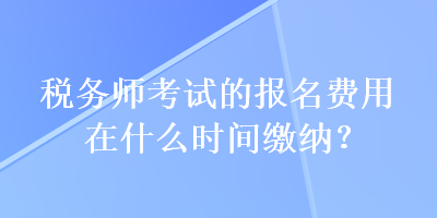 稅務(wù)師考試的報(bào)名費(fèi)用在什么時(shí)間繳納？