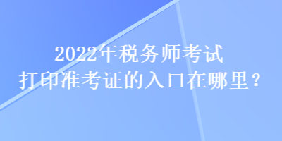 2022年稅務(wù)師考試打印準(zhǔn)考證的入口在哪里？