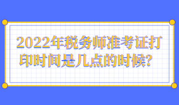 2022年稅務(wù)師準(zhǔn)考證打印時間是幾點的時候？