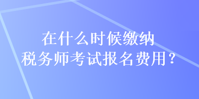 在什么時候繳納稅務師考試報名費用？