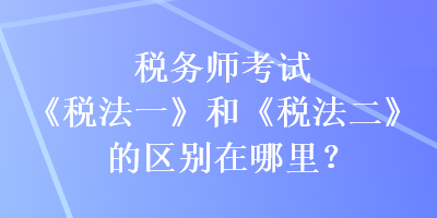 稅務(wù)師考試《稅法一》和《稅法二》的區(qū)別在哪里？