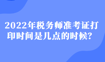 2022年稅務(wù)師準(zhǔn)考證打印時間是幾點(diǎn)的時候？