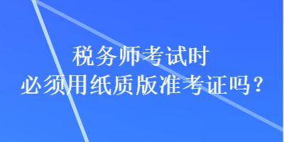 稅務(wù)師考試時(shí)必須用紙質(zhì)版準(zhǔn)考證嗎？