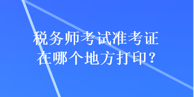 稅務(wù)師考試準(zhǔn)考證在哪個(gè)地方打??？