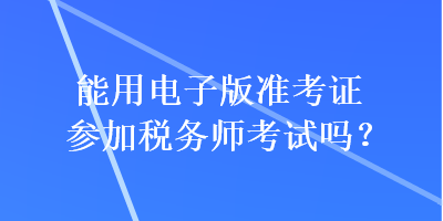 能用電子版準(zhǔn)考證參加稅務(wù)師考試嗎？