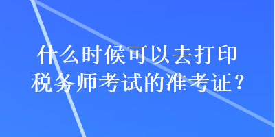 什么時候可以去打印稅務師考試的準考證？