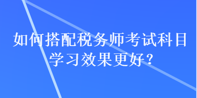 如何搭配稅務(wù)師考試科目學(xué)習(xí)效果更好？