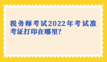 稅務(wù)師考試2022年考試準(zhǔn)考證打印在哪里？