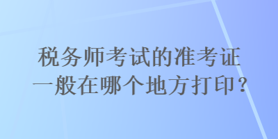 稅務(wù)師考試的準(zhǔn)考證一般在哪個地方打??？