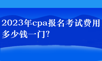 2023年cpa報名考試費用多少錢一門？