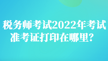 稅務(wù)師考試2022年考試準(zhǔn)考證打印在哪里？