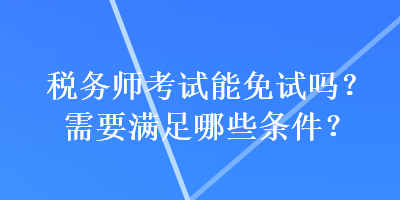 稅務(wù)師考試能免試嗎？需要滿(mǎn)足哪些條件？