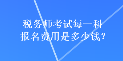 稅務(wù)師考試每一科報(bào)名費(fèi)用是多少錢？