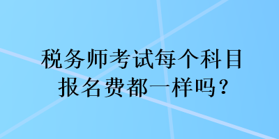 稅務(wù)師考試每個(gè)科目報(bào)名費(fèi)都一樣嗎？