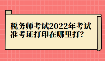 稅務(wù)師考試2022年考試準(zhǔn)考證打印在哪里打？