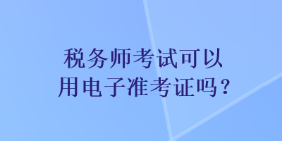 稅務(wù)師考試可以用電子準(zhǔn)考證嗎？