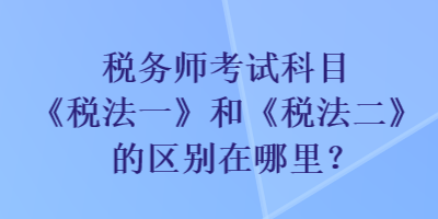 稅務(wù)師考試科目《稅法一》和《稅法二》的區(qū)別在哪里？