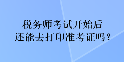 稅務(wù)師考試開始后還能去打印準(zhǔn)考證嗎？