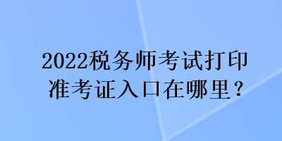 2022稅務(wù)師考試打印準(zhǔn)考證入口在哪里？