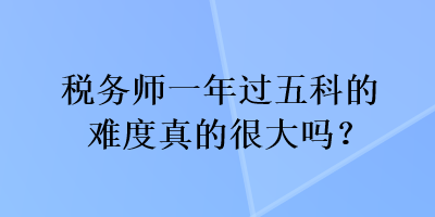 稅務(wù)師一年過(guò)五科的難度真的很大嗎？