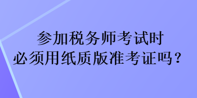 參加稅務(wù)師考試時(shí)必須用紙質(zhì)版準(zhǔn)考證嗎？