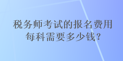 稅務(wù)師考試的報(bào)名費(fèi)用每科需要多少錢？