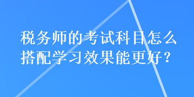 稅務師的考試科目怎么搭配學習效果能更好？