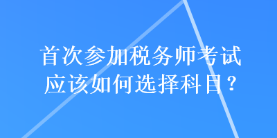 首次參加稅務(wù)師考試應(yīng)該如何選擇科目？