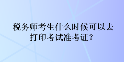 稅務(wù)師考生什么時(shí)候可以去打印考試準(zhǔn)考證？