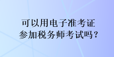 可以用電子準(zhǔn)考證參加稅務(wù)師考試嗎？