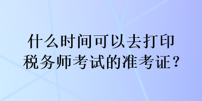 什么時(shí)間可以去打印稅務(wù)師考試的準(zhǔn)考證？