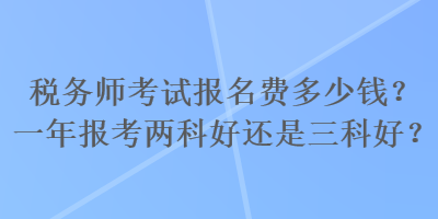 稅務(wù)師考試報名費多少錢？一年報考兩科好還是三科好？