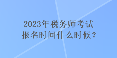 2023年稅務(wù)師考試報名時間什么時候？