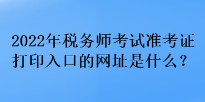 2022年稅務(wù)師考試準(zhǔn)考證打印入口的網(wǎng)址是什么？