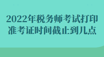 2022年稅務(wù)師考試打印準(zhǔn)考證時(shí)間截止到幾點(diǎn)