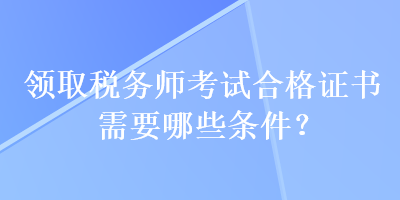 領(lǐng)取稅務(wù)師考試合格證書需要哪些條件？