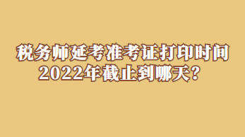 稅務(wù)師延考準(zhǔn)考證打印時間2022年截止到哪天？