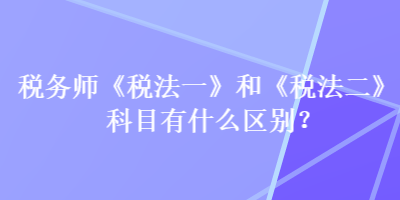 稅務(wù)師《稅法一》和《稅法二》科目有什么區(qū)別？