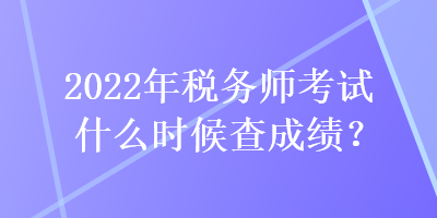 2022年稅務師考試什么時候查成績？