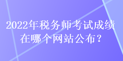 2022年稅務師考試成績在哪個網(wǎng)站公布？