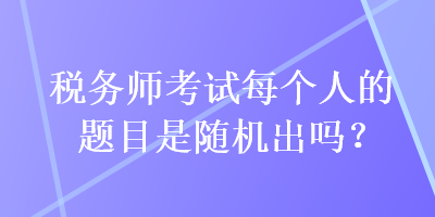 稅務(wù)師考試每個人的題目是隨機出嗎？