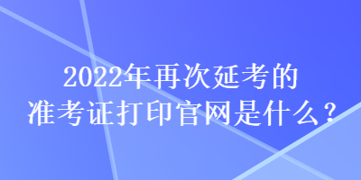 2022年再次延考的準(zhǔn)考證打印官網(wǎng)是什么？