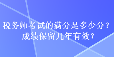 稅務(wù)師考試的滿分是多少分？成績(jī)保留幾年有效？