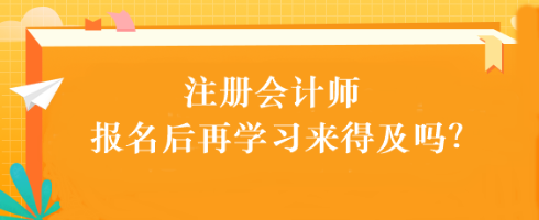 注會考試報(bào)名后再學(xué)習(xí)來得及嗎？別別別！太晚了...