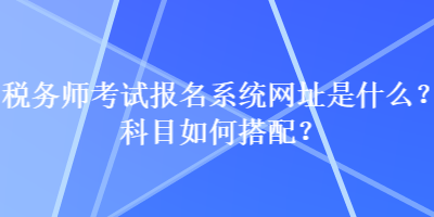 稅務(wù)師考試報(bào)名系統(tǒng)網(wǎng)址是什么？科目如何搭配？