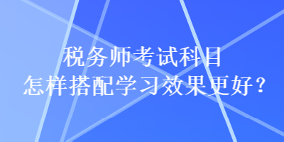 稅務(wù)師考試科目怎樣搭配學(xué)習(xí)效果更好？