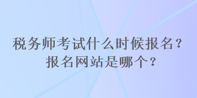 稅務師考試什么時候報名？報名網(wǎng)站是哪個？