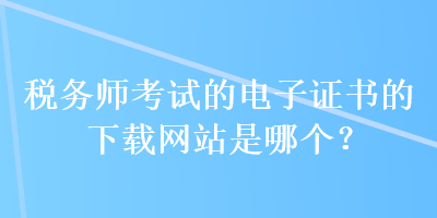 稅務(wù)師考試的電子證書的下載網(wǎng)站是哪個？