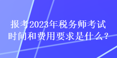 報考2023年稅務師考試時間和費用要求是什么？